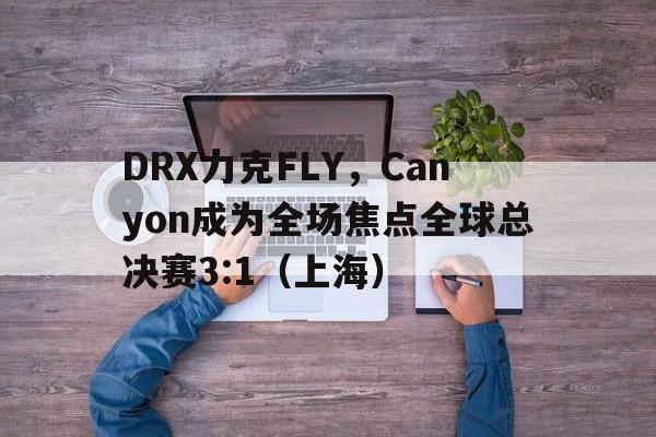 DRX力克FLY，Canyon成为全场焦点全球总决赛3:1（上海）